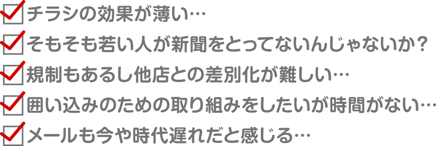 ①チラシの効果が薄い… ②そもそも若い人が新聞をとってないんじゃないか？ ③規制もあるし他店との差別化が難しい…  ④囲い込みのための取り組みをしたいが時間がない… ⑤メールも今や時代遅れだと感じる…