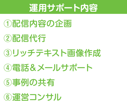 運用サポート内容　①配信内容の企画　②配信代行　③リッチテキスト画像作成　④電話＆メールサポート　⑤事例の共有　⑥運営コンサル